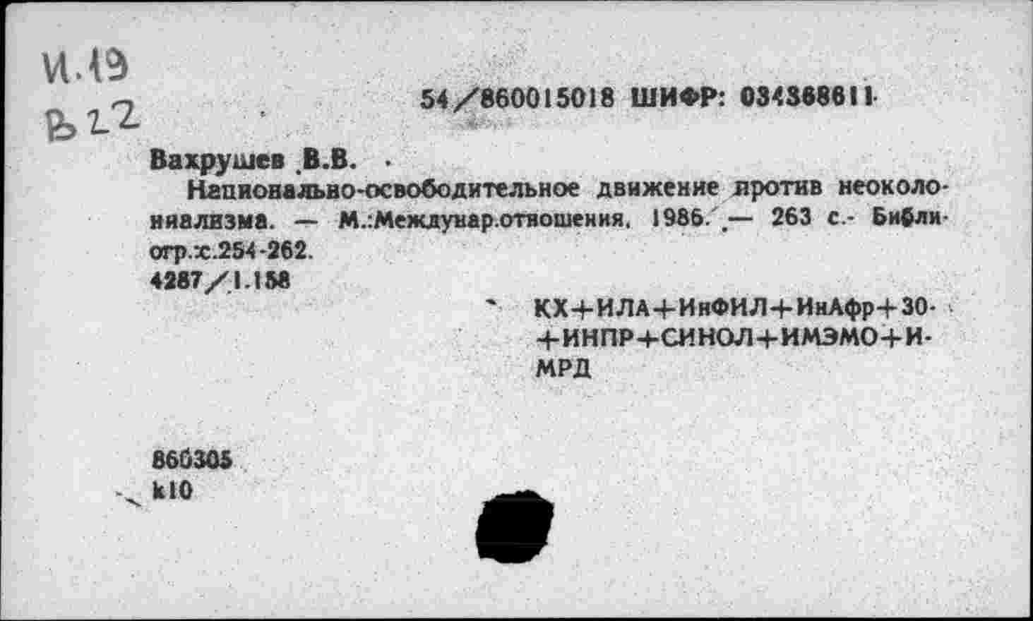 ﻿54/860015018 ШИФР: 034368611
Вахрушев .В.В.
Национально-освободительное движение лротив неоколониализма. — М.:Междунар.отношения. 1985/.— 263 с.- Бифли-огр.х.254-262.
4287/1.158
' КХ+ИЛА+ИнФИЛ+ИнАфр+ЗО-+ИНПР+СИНОЛ+ИМЭМО+И-МРД
860305
кЮ